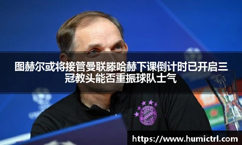 图赫尔或将接管曼联滕哈赫下课倒计时已开启三冠教头能否重振球队士气